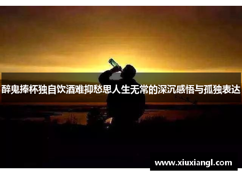 醉鬼捧杯独自饮酒难抑愁思人生无常的深沉感悟与孤独表达